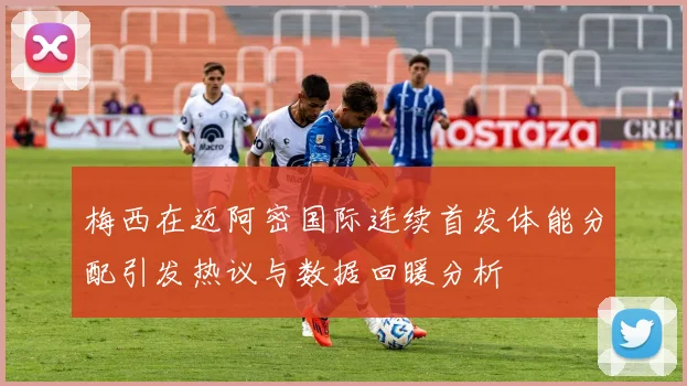 梅西在迈阿密国际连续首发体能分配引发热议与数据回暖分析